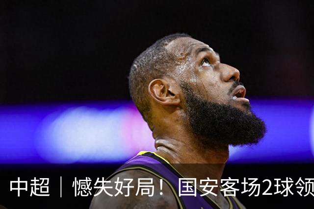 中超｜憾失好局！国安客场2球领先被成都蓉城追平