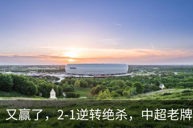 又赢了，2-1逆转绝杀，中超老牌球队两连胜，保级队终结四连胜，危险