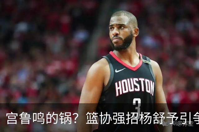 宫鲁鸣的锅？篮协强招杨舒予引争议：以后谁还敢签中国球员？