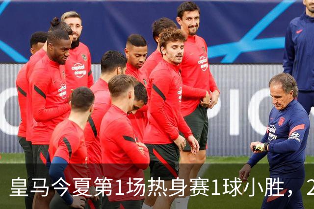 皇马今夏第1场热身赛1球小胜，20分钟比赛开放时间，有6大看点