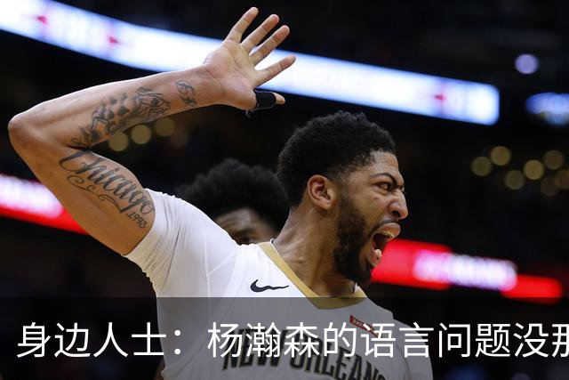 身边人士：杨瀚森的语言问题没那么严重 只是采访时比较紧张