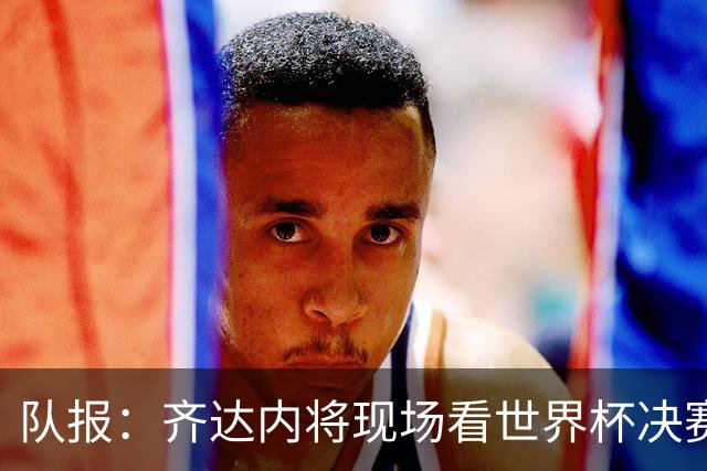队报：齐达内将现场看世界杯决赛 上任法国主帅已进入倒计时