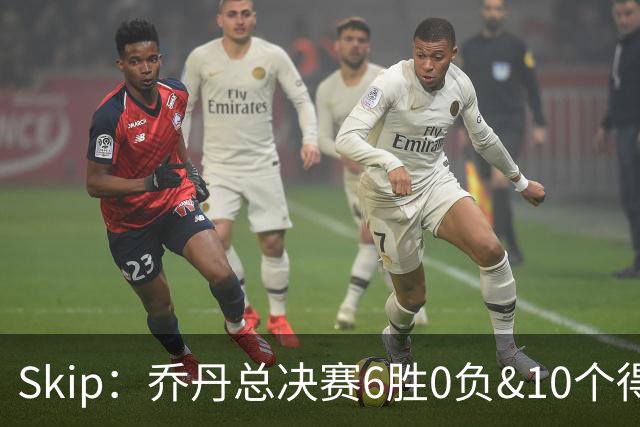 Skip：乔丹总决赛6胜0负&10个得分王 詹姆斯只是个虚假的持久GOAT
